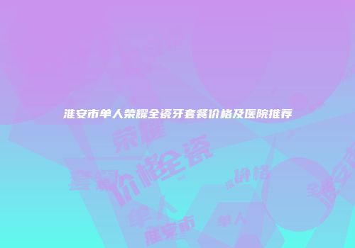淮安市单人荣耀全瓷牙套餐价格及医院推荐