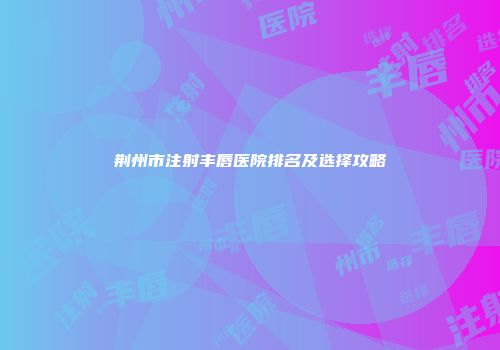 荆州市注射丰唇医院排名及选择攻略