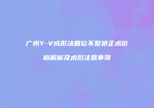广州Y-V成形法眉位不整矫正术价格解析及术后注意事项
