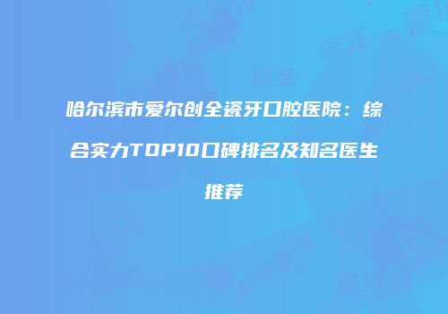 哈尔滨市爱尔创全瓷牙口腔医院：综合实力TOP10口碑排名及知名医生推荐