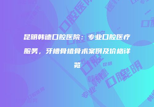 昆明韩德口腔医院：专业口腔医疗服务，牙槽骨植骨术案例及价格详览