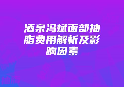 酒泉冯斌面部抽脂费用解析及影响因素