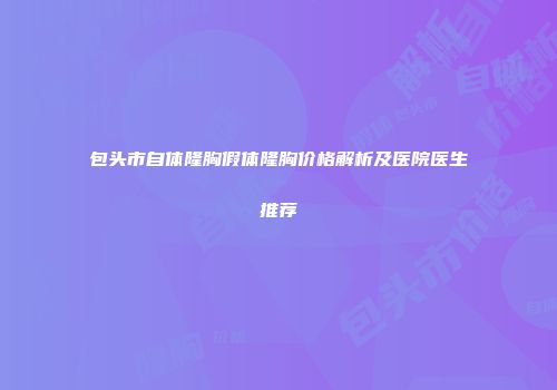 包头市自体隆胸假体隆胸价格解析及医院医生推荐