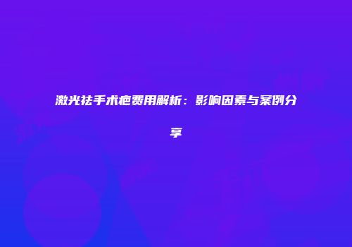 激光祛手术疤费用解析：影响因素与案例分享