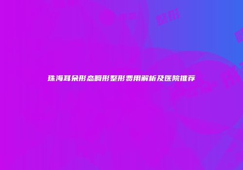 珠海耳朵形态畸形整形费用解析及医院推荐