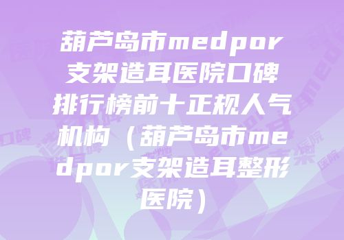 葫芦岛市medpor支架造耳医院口碑排行榜前十正规人气机构（葫芦岛市medpor支架造耳整形医院）