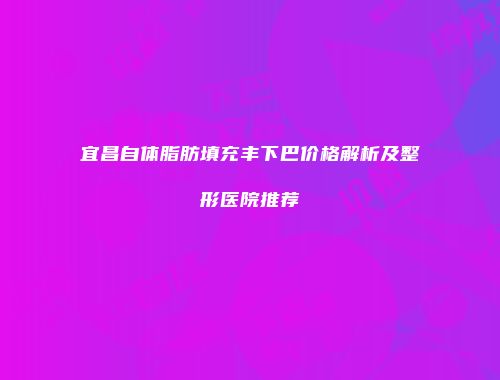 宜昌自体脂肪填充丰下巴价格解析及整形医院推荐