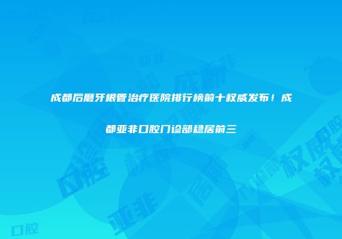 成都后磨牙根管治疗医院排行榜前十权威发布！成都亚非口腔门诊部稳居前三
