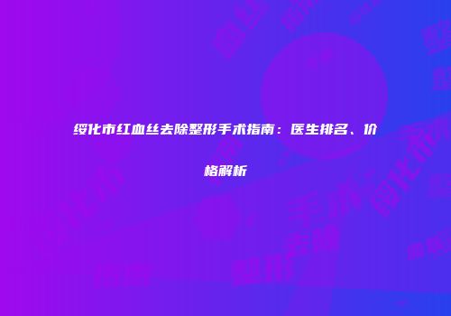 绥化市红血丝去除整形手术指南：医生排名、价格解析