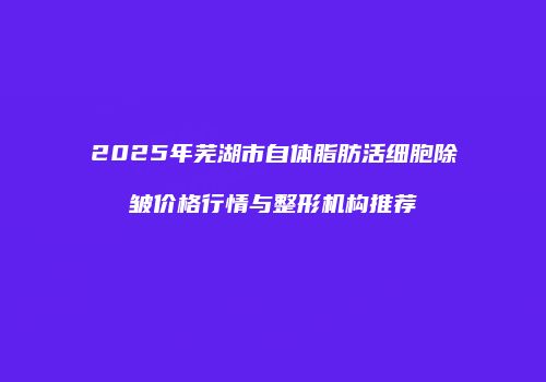 2025年芜湖市自体脂肪活细胞除皱价格行情与整形机构推荐