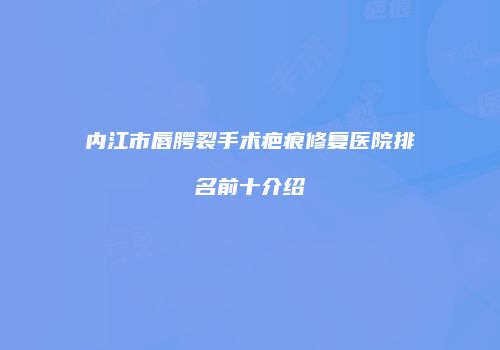 内江市唇腭裂手术疤痕修复医院排名前十介绍