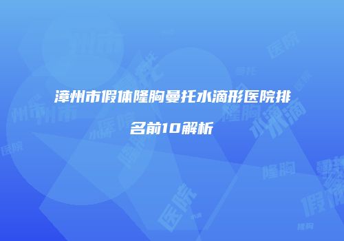 漳州市假体隆胸曼托水滴形医院排名前10解析