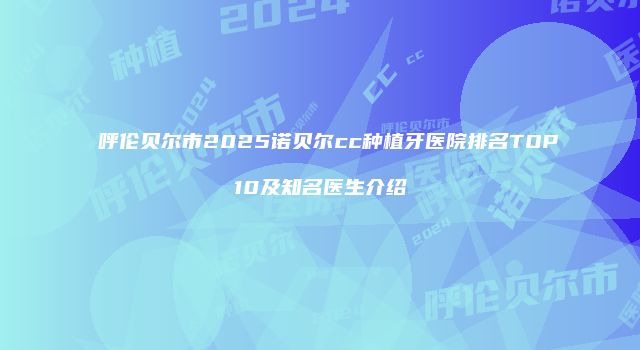 呼伦贝尔市2025诺贝尔cc种植牙医院排名TOP10及知名医生介绍