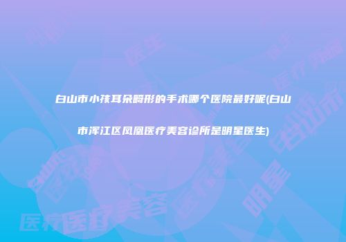 白山市小孩耳朵畸形的手术哪个医院最好呢(白山市浑江区凤凰医疗美容诊所是明星医生)