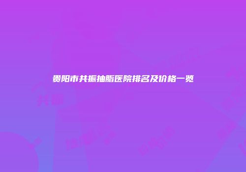 贵阳市共振抽脂医院排名及价格一览