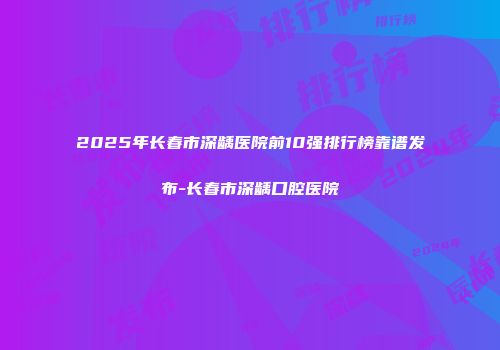 2025年长春市深龋医院前10强排行榜靠谱发布-长春市深龋口腔医院