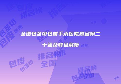 全国包茎切包皮手术医院排名榜二十强及特色解析
