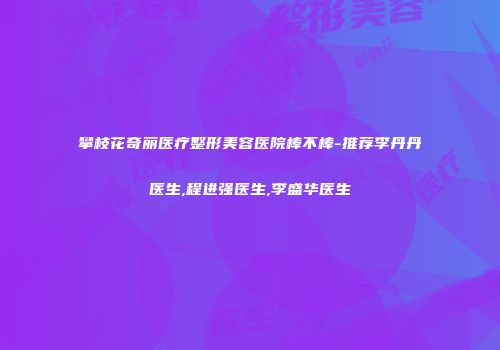 攀枝花奇丽医疗整形美容医院棒不棒-推荐李丹丹医生,程进强医生,李盛华医生