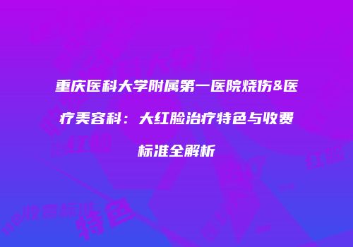 重庆医科大学附属第一医院烧伤&医疗美容科：大红脸治疗特色与收费标准全解析