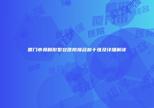 厦门市鼻畸形整容医院排名前十强及详细解读