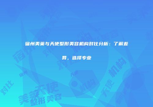 宿州美莱与天使整形美容机构对比分析：了解差异，选择专业