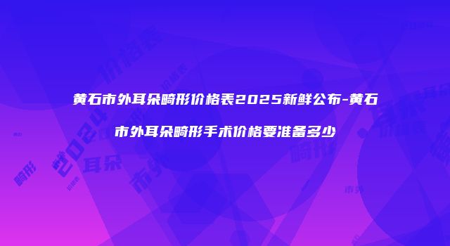 黄石市外耳朵畸形价格表2025新鲜公布-黄石市外耳朵畸形手术价格要准备多少