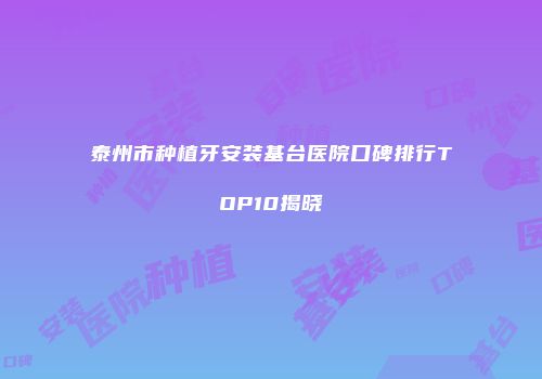 泰州市种植牙安装基台医院口碑排行TOP10揭晓