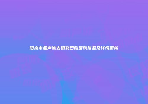 阳泉市超声波去眼袋凹陷医院排名及详情解析