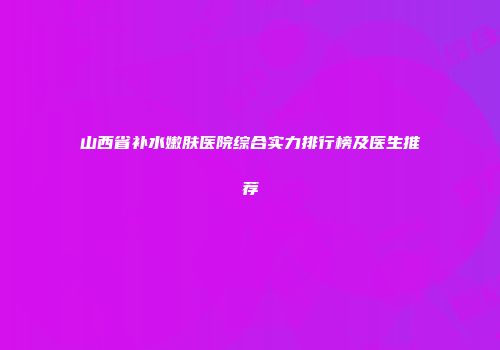 山西省补水嫩肤医院综合实力排行榜及医生推荐