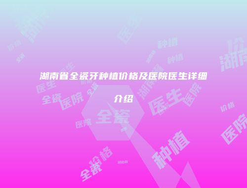 湖南省全瓷牙种植价格及医院医生详细介绍
