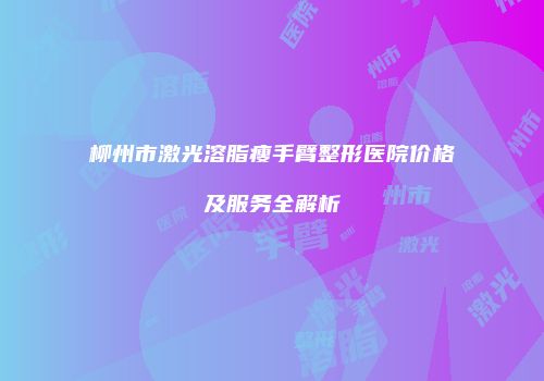 柳州市激光溶脂瘦手臂整形医院价格及服务全解析