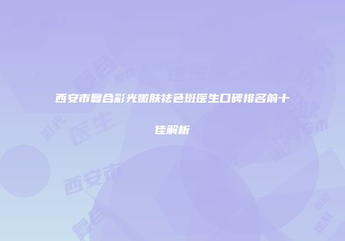 西安市复合彩光嫩肤祛色斑医生口碑排名前十佳解析