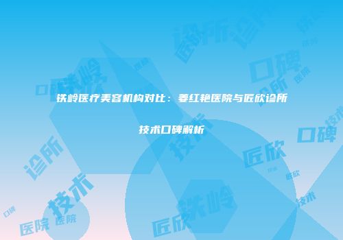 铁岭医疗美容机构对比：姜红艳医院与匠欣诊所技术口碑解析