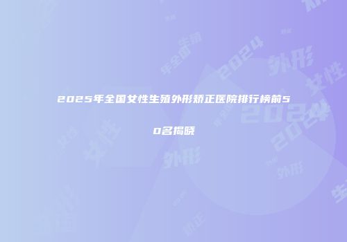 2025年全国女性生殖外形矫正医院排行榜前50名揭晓