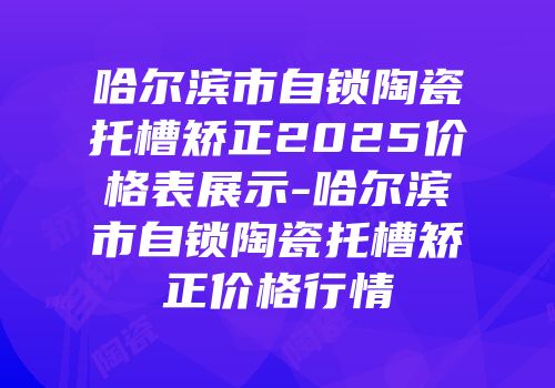 哈尔滨市自锁陶瓷托槽矫正2025价格表展示-哈尔滨市自锁陶瓷托槽矫正价格行情