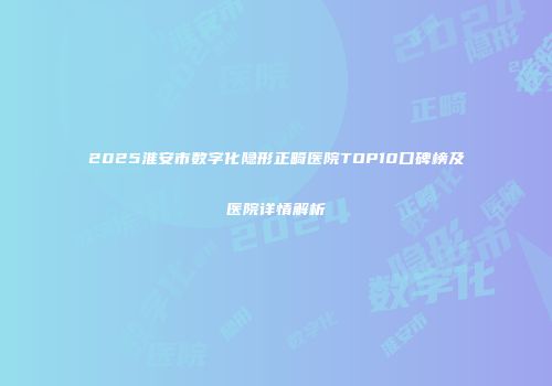 2025淮安市数字化隐形正畸医院TOP10口碑榜及医院详情解析