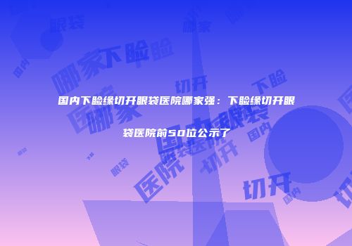 国内下睑缘切开眼袋医院哪家强：下睑缘切开眼袋医院前50位公示了