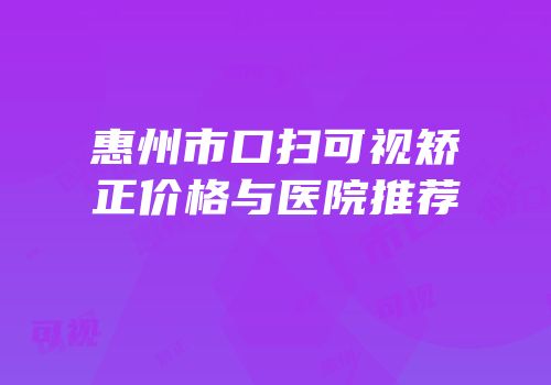 惠州市口扫可视矫正价格与医院推荐