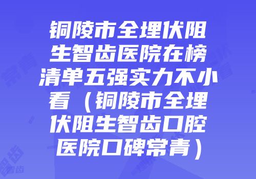 铜陵市全埋伏阻生智齿医院在榜清单五强实力不小看（铜陵市全埋伏阻生智齿口腔医院口碑常青）