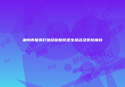潮州市隆鼻打玻尿酸整形医生排名及医院推荐