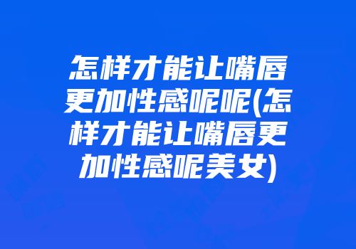 怎样才能让嘴唇更加性感呢呢(怎样才能让嘴唇更加性感呢美女)