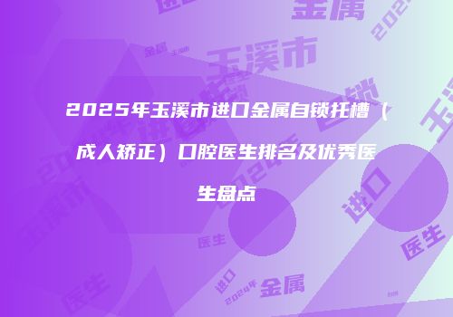 2025年玉溪市进口金属自锁托槽（成人矫正）口腔医生排名及优秀医生盘点