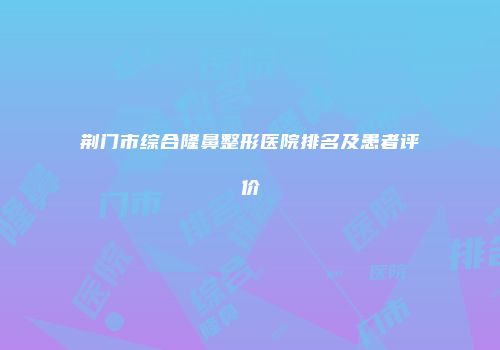 荆门市综合隆鼻整形医院排名及患者评价