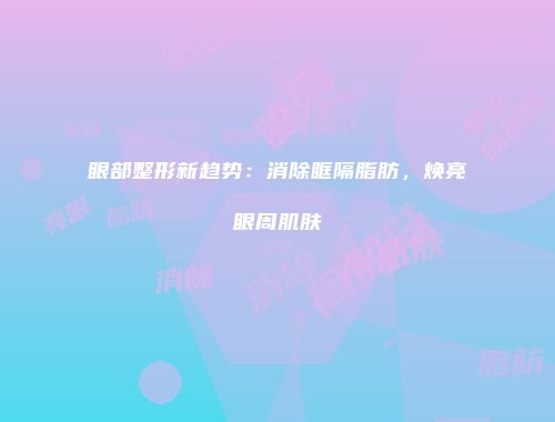 眼部整形新趋势：消除眶隔脂肪，焕亮眼周肌肤