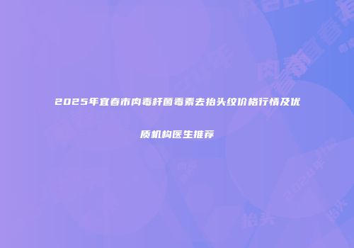 2025年宜春市肉毒杆菌毒素去抬头纹价格行情及优质机构医生推荐