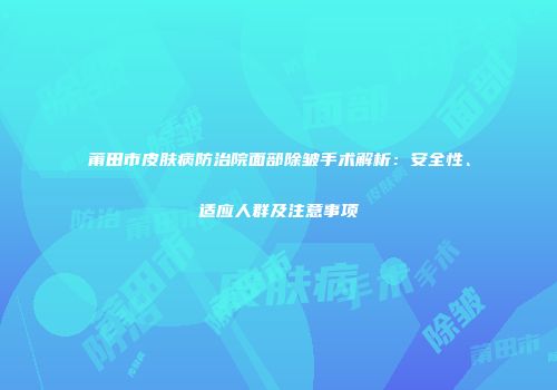 莆田市皮肤病防治院面部除皱手术解析：安全性、适应人群及注意事项