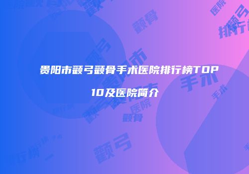 贵阳市颧弓颧骨手术医院排行榜TOP10及医院简介