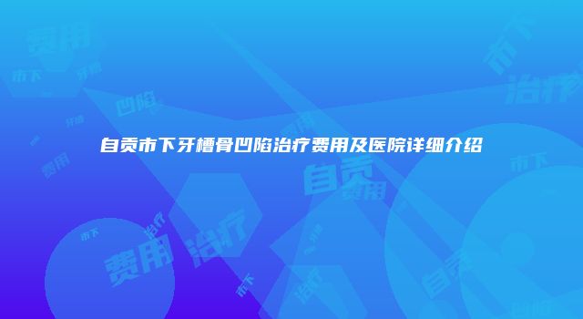 自贡市下牙槽骨凹陷治疗费用及医院详细介绍