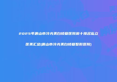 2025年唐山市冷光美白修复医院前十排名私立医美汇总(唐山市冷光美白修复整形医院)