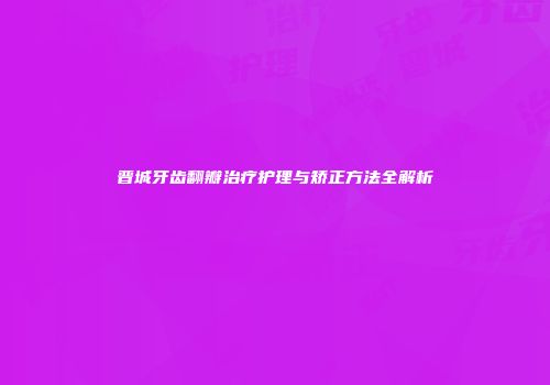 晋城牙齿翻瓣治疗护理与矫正方法全解析